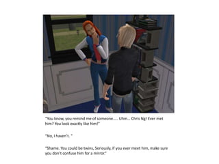 “You know, you remind me of someone….. Uhm… Chris Ng! Ever met him? You look exactly like him!”“No, I haven’t. ““Shame. You could be twins, Seriously, if you ever meet him, make sure you don’t confuse him for a mirror.”