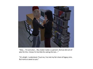 “Katy…. I’m sorry but…. My creator really is a pervert. And we did sort of plan for this. I know I’m horrible for asking this but….”“It’s alright. I understand. Trust me, I’ve met my fair share of legacy sims. But none as sweet as you.”