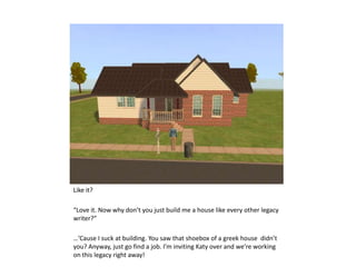 Like it? “Love it. Now why don’t you just build me a house like every other legacy  writer?” …’Cause I suck at building. You saw that shoebox of a greek house  didn’t you? Anyway, just go find a job. I’m inviting Katy over and we’re working on this legacy right away! 