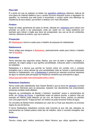 Placa tátil
É o ponto em que se realizam os testes nos aparelhos radiônicos clássicos, trata-se de
uma placa de material dielétrico que o usuário fricciona enquanto busca a regulagem do
aparelho, no momento que este ponto é encontrado o usuário sente uma diferença na
resistência de seus dedos, que tendem a deslizar com mais dificuldade.
Ponteiro
Haste de metal, geralmente de cobre ou ferrite, utilizada em radiestesia para indicar com
precisão um ponto a ser pesquisado, pode ser usado em um mapa anatômico por
exemplo para indicar o órgão que deve ser prospectado, seu uso se dá em ambientes
internos, diferente da antena, cujo uso é externo.
Prospecção
Em Radiestesia o termo é usado para o trabalho de pesquisa do radiestesista.
Rabdomancia
Termo antigo para designar a Radiestesia, particularmente usado para indicar o trabalho
com a forquilha.
Radiestesia
Termo derivado das seguintes raizes, Radius, que vem do latim e significa radiação, e
aisthesis, de origem grega e que significa sensibilidade, indicando assim a sensibilidade
as radiações.
Radiestesia é a técnica que permite ao homem entrar em contato com o universo
energético que o cerca através de uma sensibilidade inata ao homem e particularmente
treinada no radiestesista, com a Radiestesia é possível por exemplo encontrar depósitos
de água no subsolo pela percepção da freqüência vibratória que acompanha a água.
Clique aqui para obter mais informações sobre o tema
Radiestesia Cabalística
Termo criado pelo radiestesista Jean Gaston Bardet e que se serve de pêndulos munidos
de palavras hebraicas para as pesquisas, baseado nas descobertas das propriedades
emissivas contidas neste alfabeto.
Segundo as constatações de Bardet o hebraico “quadrado” possui a característica de
emitir, em Ondas de Forma, o significado exato da palavra escrita, a palavra Vida por
exemplo em Hebreu pode detectar um ser vivo, da mesma forma, usando um pêndulo
com uma papel escrito “A água jorrará” em hebreu se pode encontrar fontes de água.
Os conceitos de Bardet foram ampliados por Jean de La Foye que descobriu as diversas
regras do uso da técnica.
O termo Radiestesia Cabalística contudo está incorreto já que não são utilizados os
ensinamentos da Cabala judaica neste tipo de trabalho, salvo o conceito energético das
letras.
Radiônica
Técnica criada pelo médico americano Albert Abrams que utiliza aparelhos eletro-
 