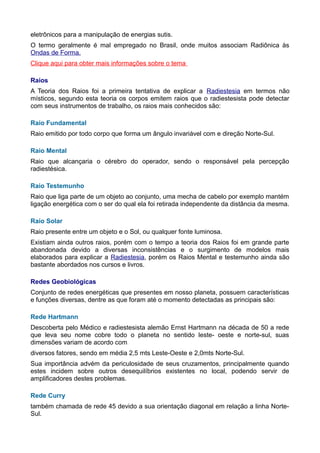 eletrônicos para a manipulação de energias sutis.
O termo geralmente é mal empregado no Brasil, onde muitos associam Radiônica às
Ondas de Forma.
Clique aqui para obter mais informações sobre o tema
Raios
A Teoria dos Raios foi a primeira tentativa de explicar a Radiestesia em termos não
místicos, segundo esta teoria os corpos emitem raios que o radiestesista pode detectar
com seus instrumentos de trabalho, os raios mais conhecidos são:
Raio Fundamental
Raio emitido por todo corpo que forma um ângulo invariável com e direção Norte-Sul.
Raio Mental
Raio que alcançaria o cérebro do operador, sendo o responsável pela percepção
radiestésica.
Raio Testemunho
Raio que liga parte de um objeto ao conjunto, uma mecha de cabelo por exemplo mantém
ligação energética com o ser do qual ela foi retirada independente da distância da mesma.
Raio Solar
Raio presente entre um objeto e o Sol, ou qualquer fonte luminosa.
Existiam ainda outros raios, porém com o tempo a teoria dos Raios foi em grande parte
abandonada devido a diversas inconsistências e o surgimento de modelos mais
elaborados para explicar a Radiestesia, porém os Raios Mental e testemunho ainda são
bastante abordados nos cursos e livros.
Redes Geobiológicas
Conjunto de redes energéticas que presentes em nosso planeta, possuem características
e funções diversas, dentre as que foram até o momento detectadas as principais são:
Rede Hartmann
Descoberta pelo Médico e radiestesista alemão Ernst Hartmann na década de 50 a rede
que leva seu nome cobre todo o planeta no sentido leste- oeste e norte-sul, suas
dimensões variam de acordo com
diversos fatores, sendo em média 2,5 mts Leste-Oeste e 2,0mts Norte-Sul.
Sua importância advém da periculosidade de seus cruzamentos, principalmente quando
estes incidem sobre outros desequilíbrios existentes no local, podendo servir de
amplificadores destes problemas.
Rede Curry
também chamada de rede 45 devido a sua orientação diagonal em relação a linha Norte-
Sul.
 