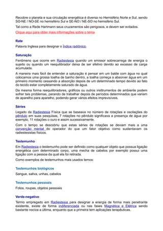Recobre o planeta e sua circulação energética é diversa no Hemisfério Norte e Sul, sendo
SO-NE / NO-SE no hemisfério Sul e SE-NO / NE-SO no hemisfério Sul.
Tal como a Rede Hartmann seus cruzamentos são perigosos, e devem ser evitados.
Clique aqui para obter mais informações sobre o tema
Rate
Palavra Inglesa para designar o Índice radiônico.
Saturação
Fenômeno que ocorre em Radiestesia quando um emissor sobrecarrega de energia o
sujeito ou quando um reequilibrador deixa de ser efetivo devido ao excesso de carga
acumulada.
A maneira mais fácil de entender a saturação é pensar em um balde com água no qual
colocamos uma grossa toalha de banho dentro, a toalha começa a absorver água em um
primeiro momento cessando a absorção depois de um determinado tempo devido ao fato
do tecido estar completamente saturado de água.
Da mesma forma reequilibradores, gráficos ou outros insttrumentos de ambiente podem
sofrer tais problemas, parando de trabalhar depois de períodos determinados que variam
de aparelho para aparelho, podendo gerar vários efeitos imprevisíveis.
Séries
Legado da Radiestesia Física que se baseava no número de rotações e oscilações do
pêndulo em suas pesquisas, 7 rotações no pêndulo significava a presença de água por
exemplo, 11 rotações o ouro e assim sucessivamente.
Com o tempo se descobriu que estas séries de rotações se deviam mais a uma
convenção mental do operador do que um fator objetivo como sustentavam os
radiestesistas físicos.
Testemunho
Em Radiestesia o testemunho pode ser definido como qualquer objeto que possua ligação
energética com determinado corpo, uma mecha de cabelos por exemplo possui uma
ligação com a pessoa da qual ela foi retirada.
Como exemplos de testemunhos mais usados temos:
Testemunhos biológicos
Sangue, saliva, unhas, cabelos
Testemunhos pessoais
Fotos, roupas, objetos pessoais
Verde-negativo
Termo empregado em Radiestesia para designar a energia de forma mais penetrante
existente, existe de forma indiferenciada ou nas fases Magnética e Elétrica sendo
bastante nociva a última, enquanto que a primeira tem aplicações terapêuticas.
 