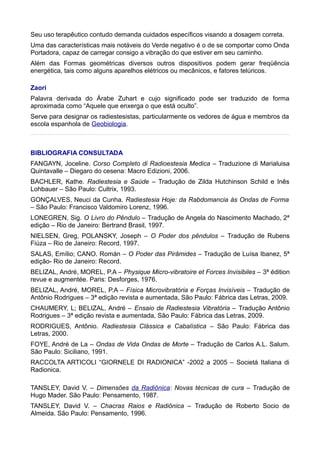 Seu uso terapêutico contudo demanda cuidados específicos visando a dosagem correta.
Uma das características mais notáveis do Verde negativo é o de se comportar como Onda
Portadora, capaz de carregar consigo a vibração do que estiver em seu caminho.
Além das Formas geométricas diversos outros dispositivos podem gerar freqüência
energética, tais como alguns aparelhos elétricos ou mecânicos, e fatores telúricos.
Zaori
Palavra derivada do Árabe Zuhart e cujo significado pode ser traduzido de forma
aproximada como “Aquele que enxerga o que está oculto”.
Serve para designar os radiestesistas, particularmente os vedores de água e membros da
escola espanhola de Geobiologia.
BIBLIOGRAFIA CONSULTADA
FANGAYN, Joceline. Corso Completo di Radioestesia Medica – Traduzione di Marialuisa
Quintavalle – Diegaro do cesena: Macro Edizioni, 2006.
BACHLER, Kathe. Radiestesia e Saúde – Tradução de Zilda Hutchinson Schild e Inês
Lohbauer – São Paulo: Cultrix, 1993.
GONÇALVES, Neuci da Cunha. Radiestesia Hoje: da Rabdomancia às Ondas de Forma
– São Paulo: Francisco Valdomiro Lorenz, 1996.
LONEGREN, Sig. O Livro do Pêndulo – Tradução de Angela do Nascimento Machado, 2ª
edição – Rio de Janeiro: Bertrand Brasil, 1997.
NIELSEN, Greg, POLANSKY, Joseph – O Poder dos pêndulos – Tradução de Rubens
Fiúza – Rio de Janeiro: Record, 1997.
SALAS, Emílio; CANO. Román – O Poder das Pirâmides – Tradução de Luísa Ibanez, 5ª
edição- Rio de Janeiro: Record.
BELIZAL, André, MOREL, P.A – Physique Micro-vibratoire et Forces Invisibiles – 3ª édition
revue e augmentée. Paris: Desforges, 1976.
BELIZAL, André, MOREL, P.A – Física Microvibratória e Forças Invisíveis – Tradução de
Antônio Rodrigues – 3ª edição revista e aumentada, São Paulo: Fábrica das Letras, 2009.
CHAUMERY, L; BELIZAL, André – Ensaio de Radiestesia Vibratória – Tradução Antônio
Rodrigues – 3ª edição revista e aumentada, São Paulo: Fábrica das Letras, 2009.
RODRIGUES, Antônio. Radiestesia Clássica e Cabalística – São Paulo: Fábrica das
Letras, 2000.
FOYE, André de La – Ondas de Vida Ondas de Morte – Tradução de Carlos A.L. Salum.
São Paulo: Siciliano, 1991.
RACCOLTA ARTICOLI “GIORNELE DI RADIONICA” -2002 a 2005 – Societá Italiana di
Radionica.
TANSLEY, David V. – Dimensões da Radiônica: Novas técnicas de cura – Tradução de
Hugo Mader. São Paulo: Pensamento, 1987.
TANSLEY, David V. – Chacras Raios e Radiônica – Tradução de Roberto Socio de
Almeida. São Paulo: Pensamento, 1996.
 