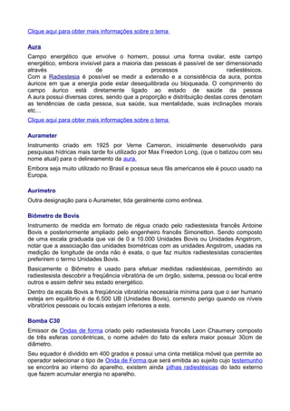 Clique aqui para obter mais informações sobre o tema
Aura
Campo energético que envolve o homem, possui uma forma ovalar, este campo
energético, embora invisível para a maioria das pessoas é passível de ser dimensionado
através de processos radiestésicos.
Com a Radiestesia é possível se medir a extensão e a consistência da aura, pontos
áuricos em que a energia pode estar desequilibrada ou bloqueada. O comprimento do
campo áurico está diretamente ligado ao estado de saúde da pessoa
A aura possui diversas cores, sendo que a proporção e distribuição destas cores denotam
as tendências de cada pessoa, sua saúde, sua mentalidade, suas inclinações morais
etc…
Clique aqui para obter mais informações sobre o tema
Aurameter
Instrumento criado em 1925 por Verne Cameron, inicialmente desenvolvido para
pesquisas hídricas mais tarde foi utilizado por Max Freedon Long, (que o batizou com seu
nome atual) para o delineamento da aura.
Embora seja muito utilizado no Brasil e possua seus fãs americanos ele é pouco usado na
Europa.
Aurímetro
Outra designação para o Aurameter, tida geralmente como errônea.
Biômetro de Bovis
Instrumento de medida em formato de régua criado pelo radiestesista francês Antoine
Bovis e posteriormente ampliado pelo engenheiro francês Simonetton. Sendo composto
de uma escala graduada que vai de 0 a 10.000 Unidades Bovis ou Unidades Angstrom,
notar que a associação das unidades biométricas com as unidades Angstrom, usadas na
medição de longitude de onda não é exata, o que faz muitos radiestesistas conscientes
preferirem o termo Unidades Bovis.
Basicamente o Biômetro é usado para efetuar medidas radiestésicas, permitindo ao
radiestesista descobrir a freqüência vibratória de um órgão, sistema, pessoa ou local entre
outros e assim definir seu estado energético.
Dentro da escala Bovis a freqüência vibratória necessária mínima para que o ser humano
esteja em equilíbrio é de 6.500 UB (Unidades Bovis), correndo perigo quando os níveis
vibratórios pessoais ou locais estejam inferiores a este.
Bomba C30
Emissor de Ondas de forma criado pelo radiestesista francês Leon Chaumery composto
de três esferas concêntricas, o nome advém do fato da esfera maior possuir 30cm de
diâmetro.
Seu equador é dividido em 400 grados e possui uma cinta metálica móvel que permite ao
operador selecionar o tipo de Onda de Forma que será emitida ao sujeito cujo testemunho
se encontra ao interno do aparelho, existem ainda pilhas radiestésicas do lado externo
que fazem acumular energia no aparelho.
 