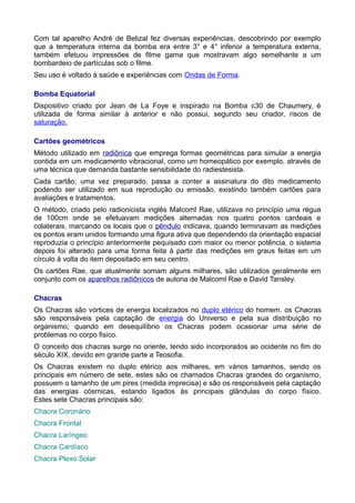 Com tal aparelho André de Belizal fez diversas experiências, descobrindo por exemplo
que a temperatura interna da bomba era entre 3° e 4° inferior a temperatura externa,
também efetuou impressões de filme gama que mostravam algo semelhante a um
bombardeio de partículas sob o filme.
Seu uso é voltado à saúde e experiências com Ondas de Forma.
Bomba Equatorial
Dispositivo criado por Jean de La Foye e inspirado na Bomba c30 de Chaumery, é
utilizada de forma similar à anterior e não possui, segundo seu criador, riscos de
saturação.
Cartões geométricos
Método utilizado em radiônica que emprega formas geométricas para simular a energia
contida em um medicamento vibracional, como um homeopático por exemplo, através de
uma técnica que demanda bastante sensibilidade do radiestesista.
Cada cartão, uma vez preparado, passa a conter a assinatura do dito medicamento
podendo ser utilizado em sua reprodução ou emissão, existindo também cartões para
avaliações e tratamentos.
O método, criado pelo radionicista inglês Malcoml Rae, utilizava no princípio uma régua
de 100cm onde se efetuavam medições alternadas nos quatro pontos cardeais e
colaterais, marcando os locais que o pêndulo indicava, quando terminavam as medições
os pontos eram unidos formando uma figura ativa que dependendo da orientação espacial
reproduzia o princípio anteriormente pequisado com maior ou menor potência, o sistema
depois foi alterado para uma forma feita à partir das medições em graus feitas em um
círculo à volta do item depositado em seu centro.
Os cartões Rae, que atualmente somam alguns milhares, são utilizados geralmente em
conjunto com os aparelhos radiônicos de autoria de Malcoml Rae e David Tansley.
Chacras
Os Chacras são vórtices de energia localizados no duplo etérico do homem, os Chacras
são responsáveis pela captação de energia do Universo e pela sua distribuição no
organismo; quando em desequilíbrio os Chacras podem ocasionar uma série de
problemas no corpo fisico.
O conceito dos chacras surge no oriente, tendo sido incorporados ao ocidente no fim do
século XIX, devido em grande parte a Teosofia.
Os Chacras existem no duplo etérico aos milhares, em vários tamanhos, sendo os
principais em número de sete, estes são os chamados Chacras grandes do organismo,
possuem o tamanho de um pires (medida imprecisa) e são os responsáveis pela captação
das energias cósmicas, estando ligados às principais glândulas do corpo físico.
Estes sete Chacras principais são:
Chacra Coronário
Chacra Frontal
Chacra Laríngeo
Chacra Cardíaco
Chacra Plexo Solar
 