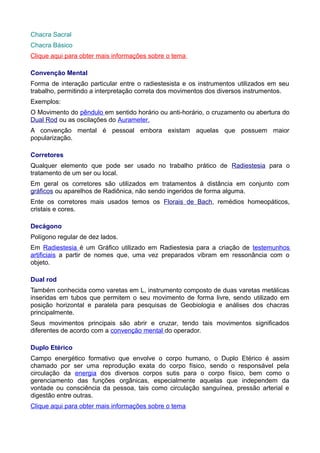Chacra Sacral
Chacra Básico
Clique aqui para obter mais informações sobre o tema
Convenção Mental
Forma de interação particular entre o radiestesista e os instrumentos utilizados em seu
trabalho, permitindo a interpretação correta dos movimentos dos diversos instrumentos.
Exemplos:
O Movimento do pêndulo em sentido horário ou anti-horário, o cruzamento ou abertura do
Dual Rod ou as oscilações do Aurameter.
A convenção mental é pessoal embora existam aquelas que possuem maior
popularização.
Corretores
Qualquer elemento que pode ser usado no trabalho prático de Radiestesia para o
tratamento de um ser ou local.
Em geral os corretores são utilizados em tratamentos à distância em conjunto com
gráficos ou aparelhos de Radiônica, não sendo ingeridos de forma alguma.
Ente os corretores mais usados temos os Florais de Bach, remédios homeopáticos,
cristais e cores.
Decágono
Polígono regular de dez lados.
Em Radiestesia é um Gráfico utilizado em Radiestesia para a criação de testemunhos
artificiais a partir de nomes que, uma vez preparados vibram em ressonância com o
objeto.
Dual rod
Também conhecida como varetas em L, instrumento composto de duas varetas metálicas
inseridas em tubos que permitem o seu movimento de forma livre, sendo utilizado em
posição horizontal e paralela para pesquisas de Geobiologia e análises dos chacras
principalmente.
Seus movimentos principais são abrir e cruzar, tendo tais movimentos significados
diferentes de acordo com a convenção mental do operador.
Duplo Etérico
Campo energético formativo que envolve o corpo humano, o Duplo Etérico é assim
chamado por ser uma reprodução exata do corpo físico, sendo o responsável pela
circulação da energia dos diversos corpos sutis para o corpo físico, bem como o
gerenciamento das funções orgânicas, especialmente aquelas que independem da
vontade ou consciência da pessoa, tais como circulação sanguínea, pressão arterial e
digestão entre outras.
Clique aqui para obter mais informações sobre o tema
 