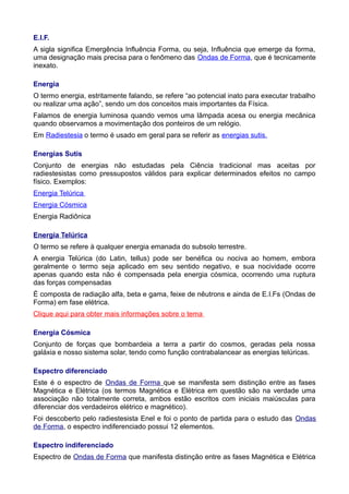 E.I.F.
A sigla significa Emergência Influência Forma, ou seja, Influência que emerge da forma,
uma designação mais precisa para o fenômeno das Ondas de Forma, que é tecnicamente
inexato.
Energia
O termo energia, estritamente falando, se refere “ao potencial inato para executar trabalho
ou realizar uma ação”, sendo um dos conceitos mais importantes da Física.
Falamos de energia luminosa quando vemos uma lâmpada acesa ou energia mecânica
quando observamos a movimentação dos ponteiros de um relógio.
Em Radiestesia o termo é usado em geral para se referir as energias sutis.
Energias Sutis
Conjunto de energias não estudadas pela Ciência tradicional mas aceitas por
radiestesistas como pressupostos válidos para explicar determinados efeitos no campo
físico. Exemplos:
Energia Telúrica
Energia Cósmica
Energia Radiônica
Energia Telúrica
O termo se refere à qualquer energia emanada do subsolo terrestre.
A energia Telúrica (do Latin, tellus) pode ser benéfica ou nociva ao homem, embora
geralmente o termo seja aplicado em seu sentido negativo, e sua nocividade ocorre
apenas quando esta não é compensada pela energia cósmica, ocorrendo uma ruptura
das forças compensadas
É composta de radiação alfa, beta e gama, feixe de nêutrons e ainda de E.I.Fs (Ondas de
Forma) em fase elétrica.
Clique aqui para obter mais informações sobre o tema
Energia Cósmica
Conjunto de forças que bombardeia a terra a partir do cosmos, geradas pela nossa
galáxia e nosso sistema solar, tendo como função contrabalancear as energias telúricas.
Espectro diferenciado
Este é o espectro de Ondas de Forma que se manifesta sem distinção entre as fases
Magnética e Elétrica (os termos Magnética e Elétrica em questão são na verdade uma
associação não totalmente correta, ambos estão escritos com iniciais maiúsculas para
diferenciar dos verdadeiros elétrico e magnético).
Foi descoberto pelo radiestesista Enel e foi o ponto de partida para o estudo das Ondas
de Forma, o espectro indiferenciado possui 12 elementos.
Espectro indiferenciado
Espectro de Ondas de Forma que manifesta distinção entre as fases Magnética e Elétrica
 