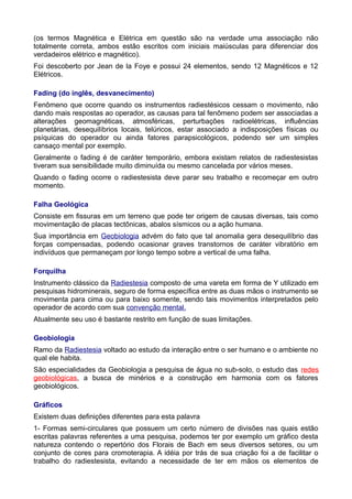 (os termos Magnética e Elétrica em questão são na verdade uma associação não
totalmente correta, ambos estão escritos com iniciais maiúsculas para diferenciar dos
verdadeiros elétrico e magnético).
Foi descoberto por Jean de la Foye e possui 24 elementos, sendo 12 Magnéticos e 12
Elétricos.
Fading (do inglês, desvanecimento)
Fenômeno que ocorre quando os instrumentos radiestésicos cessam o movimento, não
dando mais respostas ao operador, as causas para tal fenômeno podem ser associadas a
alterações geomagnéticas, atmosféricas, perturbações radioelétricas, influências
planetárias, desequilíbrios locais, telúricos, estar associado a indisposições físicas ou
psíquicas do operador ou ainda fatores parapsicológicos, podendo ser um simples
cansaço mental por exemplo.
Geralmente o fading é de caráter temporário, embora existam relatos de radiestesistas
tiveram sua sensibilidade muito diminuída ou mesmo cancelada por vários meses.
Quando o fading ocorre o radiestesista deve parar seu trabalho e recomeçar em outro
momento.
Falha Geológica
Consiste em fissuras em um terreno que pode ter origem de causas diversas, tais como
movimentação de placas tectônicas, abalos sísmicos ou a ação humana.
Sua importância em Geobiologia advém do fato que tal anomalia gera desequilíbrio das
forças compensadas, podendo ocasionar graves transtornos de caráter vibratório em
indivíduos que permaneçam por longo tempo sobre a vertical de uma falha.
Forquilha
Instrumento clássico da Radiestesia composto de uma vareta em forma de Y utilizado em
pesquisas hidrominerais, seguro de forma específica entre as duas mãos o instrumento se
movimenta para cima ou para baixo somente, sendo tais movimentos interpretados pelo
operador de acordo com sua convenção mental.
Atualmente seu uso é bastante restrito em função de suas limitações.
Geobiologia
Ramo da Radiestesia voltado ao estudo da interação entre o ser humano e o ambiente no
qual ele habita.
São especialidades da Geobiologia a pesquisa de água no sub-solo, o estudo das redes
geobiológicas, a busca de minérios e a construção em harmonia com os fatores
geobiológicos.
Gráficos
Existem duas definições diferentes para esta palavra
1- Formas semi-circulares que possuem um certo número de divisões nas quais estão
escritas palavras referentes a uma pesquisa, podemos ter por exemplo um gráfico desta
natureza contendo o repertório dos Florais de Bach em seus diversos setores, ou um
conjunto de cores para cromoterapia. A idéia por trás de sua criação foi a de facilitar o
trabalho do radiestesista, evitando a necessidade de ter em mãos os elementos de
 