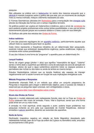 pesquisa.
São utilizados na prática com o testemunho no centro dos mesmos enquanto que o
pêndulo é mantido suspenso sobre o gráfico até que este, por um movimento de oscilação
mais ou menos inclinado, indique o elemento necessário ao caso.
2- Formas Geométricas utilizadas em Radiestesia para a manipulação das energias sutis
através da interação das formas com o campo magnético terrestre.
Os gráficos podem ser usados em tratamentos à distância, para o envio de corretores ou
para acelerar projetos profissionais entre outras tantas possibilidades, e seu uso se tornou
extremamente popular graças aos sucessos obtidos e o baixo custo em sua obtenção.
Os Gráficos são parte dos estudos das Ondas de Forma.
Indice radiônico
É uma das possíveis regulagens de um aparelho radiônico, particularmente aqueles que
utilizam diais ou capacitores para fazer os ajustes.
Cada índice representa a frequência vibratória de um determinado fator pesquisado,
existindo índices que simbolizam desequilíbrios orgânicos, partes anatômicas, órgãos ou
corretores entre outras possibilidades.
O uso dos índices é uma forma de “programar” o aparelho para um determinado fim.
Lençol Freático
Termo de origem grega (phréar + atos) que significa “reservatório de água”, “cisterna”
sendo o nome dado a superfície que delimita a zona de saturação da zona de aeração em
Geologia, abaixo da qual a água subterrânea preenche todos os espaços porosos e
permeáveis das rochas ou dos solos ou ainda de ambos ao mesmo tempo.
Estudos Geobiológicos indicam que os lençóis freáticos são capazes de interagir
negativamente com a saúde humana em função de suas implicações energéticas sutis.
Método Perguntas e Respostas
Geralmente chamado PeR, é um método que utiliza um conjunto progressivo de
Perguntas e respostas para chegar a determinado objetivo, para o sucesso do método é
essencial que as perguntas sejam precisas, sem ambigüidades e claras.
Clique aqui para obter mais informações sobre o tema
Níveis das Ondas de Forma
Segundo o modelo elaborado pelo radiestesista francês Jean de La Foye as Ondas de
Forma possuem três níveis de emissão, Física, Vital e Espiritual, sendo que uma forma
pode emitir em um ou mais níveis.
A emissão no nível espiritual, ainda segundo o autor, poderia trazer problemas nas
pesquisas incitando ao erro pela sua capacidade de inverter freqüências, distorcer
emissões e saturar aparelhos, devendo ser excluídas dos aparelhos.
Norte de forma
Declinação magnética negativa em relação ao Norte Magnético descoberto pelo
radiestesista francês Jean de la Foye da ordem de 5 graus no hemisfério norte, encontra-
se precisamente a 355 graus.
 