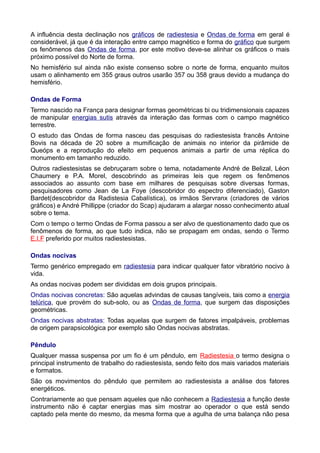 A influência desta declinação nos gráficos de radiestesia e Ondas de forma em geral é
considerável, já que é da interação entre campo magnético e forma do gráfico que surgem
os fenômenos das Ondas de forma, por este motivo deve-se alinhar os gráficos o mais
próximo possível do Norte de forma.
No hemisfério sul ainda não existe consenso sobre o norte de forma, enquanto muitos
usam o alinhamento em 355 graus outros usarão 357 ou 358 graus devido a mudança do
hemisfério.
Ondas de Forma
Termo nascido na França para designar formas geométricas bi ou tridimensionais capazes
de manipular energias sutis através da interação das formas com o campo magnético
terrestre.
O estudo das Ondas de forma nasceu das pesquisas do radiestesista francês Antoine
Bovis na década de 20 sobre a mumificação de animais no interior da pirâmide de
Queóps e a reprodução do efeito em pequenos animais a partir de uma réplica do
monumento em tamanho reduzido.
Outros radiestesistas se debruçaram sobre o tema, notadamente André de Belizal, Léon
Chaumery e P.A. Morel, descobrindo as primeiras leis que regem os fenômenos
associados ao assunto com base em milhares de pesquisas sobre diversas formas,
pesquisadores como Jean de La Foye (descobridor do espectro diferenciado), Gaston
Bardet(descobridor da Radistesia Cabalística), os irmãos Servranx (criadores de vários
gráficos) e André Phillippe (criador do Scap) ajudaram a alargar nosso conhecimento atual
sobre o tema.
Com o tempo o termo Ondas de Forma passou a ser alvo de questionamento dado que os
fenômenos de forma, ao que tudo indica, não se propagam em ondas, sendo o Termo
E.I.F preferido por muitos radiestesistas.
Ondas nocivas
Termo genérico empregado em radiestesia para indicar qualquer fator vibratório nocivo à
vida.
As ondas nocivas podem ser divididas em dois grupos principais.
Ondas nocivas concretas: São aquelas advindas de causas tangíveis, tais como a energia
telúrica, que provém do sub-solo, ou as Ondas de forma, que surgem das disposições
geométricas.
Ondas nocivas abstratas: Todas aquelas que surgem de fatores impalpáveis, problemas
de origem parapsicológica por exemplo são Ondas nocivas abstratas.
Pêndulo
Qualquer massa suspensa por um fio é um pêndulo, em Radiestesia o termo designa o
principal instrumento de trabalho do radiestesista, sendo feito dos mais variados materiais
e formatos.
São os movimentos do pêndulo que permitem ao radiestesista a análise dos fatores
energéticos.
Contrariamente ao que pensam aqueles que não conhecem a Radiestesia a função deste
instrumento não é captar energias mas sim mostrar ao operador o que está sendo
captado pela mente do mesmo, da mesma forma que a agulha de uma balança não pesa
 