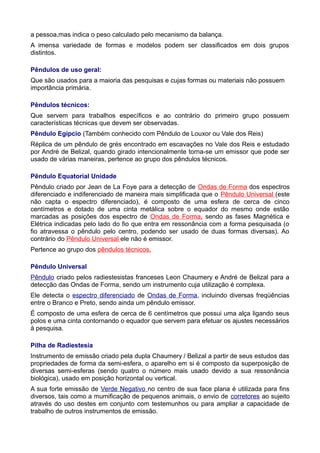 a pessoa,mas indica o peso calculado pelo mecanismo da balança.
A imensa variedade de formas e modelos podem ser classificados em dois grupos
distintos.
Pêndulos de uso geral:
Que são usados para a maioria das pesquisas e cujas formas ou materiais não possuem
importância primária.
Pêndulos técnicos:
Que servem para trabalhos específicos e ao contrário do primeiro grupo possuem
características técnicas que devem ser observadas.
Pêndulo Egípcio (Também conhecido com Pêndulo de Louxor ou Vale dos Reis)
Réplica de um pêndulo de grés encontrado em escavações no Vale dos Reis e estudado
por André de Belizal, quando girado intencionalmente torna-se um emissor que pode ser
usado de várias maneiras, pertence ao grupo dos pêndulos técnicos.
Pêndulo Equatorial Unidade
Pêndulo criado por Jean de La Foye para a detecção de Ondas de Forma dos espectros
diferenciado e indiferenciado de maneira mais simplificada que o Pêndulo Universal (este
não capta o espectro diferenciado), é composto de uma esfera de cerca de cinco
centímetros e dotado de uma cinta metálica sobre o equador do mesmo onde estão
marcadas as posições dos espectro de Ondas de Forma, sendo as fases Magnética e
Elétrica indicadas pelo lado do fio que entra em ressonância com a forma pesquisada (o
fio atravessa o pêndulo pelo centro, podendo ser usado de duas formas diversas). Ao
contrário do Pêndulo Universal ele não é emissor.
Pertence ao grupo dos pêndulos técnicos.
Pêndulo Universal
Pêndulo criado pelos radiestesistas franceses Leon Chaumery e André de Belizal para a
detecção das Ondas de Forma, sendo um instrumento cuja utilização é complexa.
Ele detecta o espectro diferenciado de Ondas de Forma, incluindo diversas freqüências
entre o Branco e Preto, sendo ainda um pêndulo emissor.
É composto de uma esfera de cerca de 6 centímetros que possui uma alça ligando seus
polos e uma cinta contornando o equador que servem para efetuar os ajustes necessários
à pesquisa.
Pilha de Radiestesia
Instrumento de emissão criado pela dupla Chaumery / Belizal a partir de seus estudos das
propriedades de forma da semi-esfera, o aparelho em si é composto da superposição de
diversas semi-esferas (sendo quatro o número mais usado devido a sua ressonância
biológica), usado em posição horizontal ou vertical.
A sua forte emissão de Verde Negativo no centro de sua face plana é utilizada para fins
diversos, tais como a mumificação de pequenos animais, o envio de corretores ao sujeito
através do uso destes em conjunto com testemunhos ou para ampliar a capacidade de
trabalho de outros instrumentos de emissão.
 