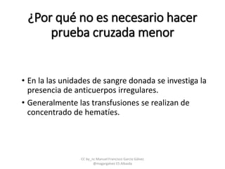 ¿Por qué no es necesario hacer
prueba cruzada menor
• En la las unidades de sangre donada se investiga la
presencia de anticuerpos irregulares.
• Generalmente las transfusiones se realizan de
concentrado de hematíes.
CC by_nc Manuel Francisco García Gálvez
@magargalvez ES Albaida
 