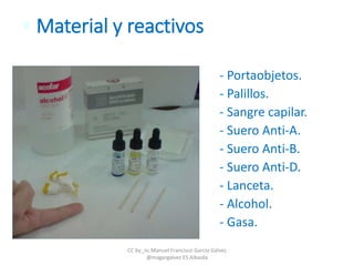 • Material y reactivos
- Portaobjetos.
- Palillos.
- Sangre capilar.
- Suero Anti-A.
- Suero Anti-B.
- Suero Anti-D.
- Lanceta.
- Alcohol.
- Gasa.
CC by_nc Manuel Francisco García Gálvez
@magargalvez ES Albaida
 