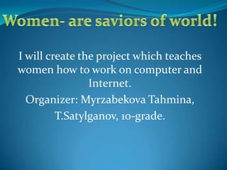 Women- are saviors of world! I will create the project which teaches women how to work on computer and Internet. Organizer: Myrzabekova Tahmina,  T.Satylganov, 10-grade. 