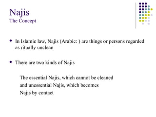 Najis
The Concept
 In Islamic law, Najis (Arabic: ) are things or persons regarded
as ritually unclean
 There are two kinds of Najis
The essential Najis, which cannot be cleaned
and unessential Najis, which becomes
Najis by contact
 