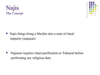 Najis
The Concept
 Najis things bring a Muslim into a state of ritual
impurity (najaasat)
 Najaasat requires ritual purification or Tahaarat before
performing any religious duty
 