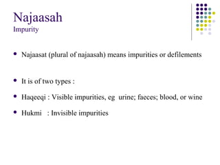 Najaasah
Impurity
 Najaasat (plural of najaasah) means impurities or defilements
 It is of two types :
 Haqeeqi : Visible impurities, eg urine; faeces; blood, or wine
 Hukmi : Invisible impurities
 