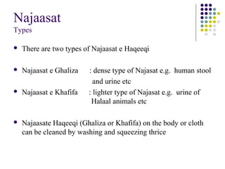 Najaasat
Types
 There are two types of Najaasat e Haqeeqi
 Najaasat e Ghaliza : dense type of Najasat e.g. human stool
and urine etc
 Najaasat e Khafifa : lighter type of Najasat e.g. urine of
Halaal animals etc
 Najaasate Haqeeqi (Ghaliza or Khafifa) on the body or cloth
can be cleaned by washing and squeezing thrice
 