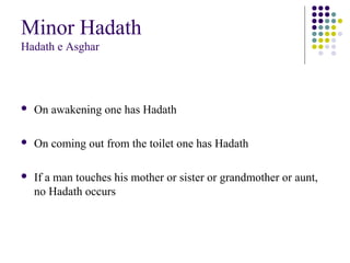 Minor Hadath
Hadath e Asghar
 On awakening one has Hadath
 On coming out from the toilet one has Hadath
 If a man touches his mother or sister or grandmother or aunt,
no Hadath occurs
 