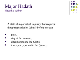Major Hadath
Hadath e Akbar
A state of major ritual impurity that requires
the greater ablution (ghusl) before one can
 pray,
 stay at the mosque,
 circumambulate the Kaaba,
 touch, carry, or recite the Quran .
 