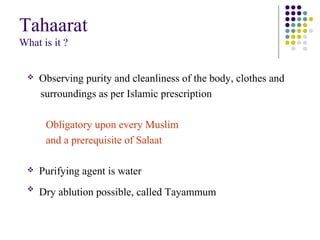 Tahaarat
What is it ?
 Observing purity and cleanliness of the body, clothes and
surroundings as per Islamic prescription
Obligatory upon every Muslim
and a prerequisite of Salaat
 Purifying agent is water

Dry ablution possible, called Tayammum
 