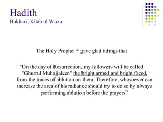 Hadith
Bukhari, Kitab ul Wuzu
The Holy Prophet saw
gave glad tidings that
"On the day of Resurrection, my followers will be called
"Ghurrul Muhajjaleen" the bright armed and bright faced,
from the traces of ablution on them. Therefore, whosoever can
increase the area of his radiance should try to do so by always
performing ablution before the prayers”
 