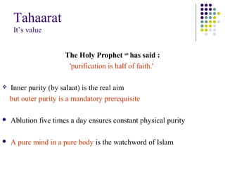 Tahaarat
It’s value
The Holy Prophet saw
has said :
'purification is half of faith.'
 Inner purity (by salaat) is the real aim
but outer purity is a mandatory prerequisite
 Ablution five times a day ensures constant physical purity
 A pure mind in a pure body is the watchword of Islam
 