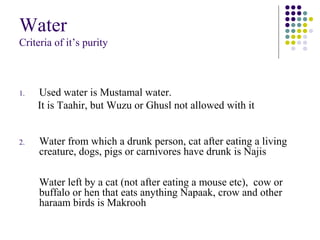 Water
Criteria of it’s purity
1. Used water is Mustamal water.
It is Taahir, but Wuzu or Ghusl not allowed with it
2. Water from which a drunk person, cat after eating a living
creature, dogs, pigs or carnivores have drunk is Najis
Water left by a cat (not after eating a mouse etc), cow or
buffalo or hen that eats anything Napaak, crow and other
haraam birds is Makrooh
 