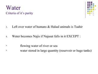 Water
Criteria of it’s purity
3. Left over water of humans & Halaal animals is Taahir
4. Water becomes Najis if Najasat falls in it EXCEPT :

flowing water of river or sea

water stored in large quantity (reservoir or huge tanks)
 