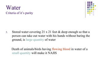 Water
Criteria of it’s purity
5. Stored water covering 21 x 21 feet & deep enough so that a
person can take out water with his hands without baring the
ground, is large quantity of water
Death of animals/birds having flowing blood in water of a
small quantity will make it NAJIS
 