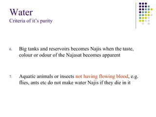 Water
Criteria of it’s purity
6. Big tanks and reservoirs becomes Najis when the taste,
colour or odour of the Najasat becomes apparent
7. Aquatic animals or insects not having flowing blood, e.g.
flies, ants etc do not make water Najis if they die in it
 