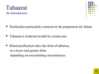 Tahaarat
An Introduction
 Purification particularly centered on the preparation for Salaat
 Tahaarat is rendered invalid by certain acts
 Ritual purification takes the form of ablution,
in a lesser and greater form
depending on necessitating circumstances
 