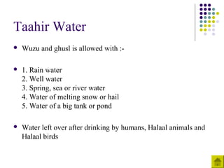 Taahir Water
 Wuzu and ghusl is allowed with :-
 1. Rain water
2. Well water
3. Spring, sea or river water
4. Water of melting snow or hail
5. Water of a big tank or pond
 Water left over after drinking by humans, Halaal animals and
Halaal birds
 