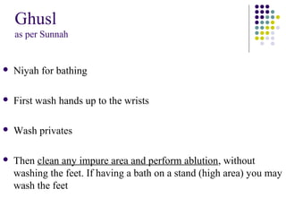 Ghusl
as per Sunnah
 Niyah for bathing
 First wash hands up to the wrists
 Wash privates
 Then clean any impure area and perform ablution, without
washing the feet. If having a bath on a stand (high area) you may
wash the feet
 