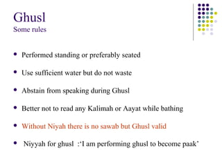 Ghusl
Some rules
 Performed standing or preferably seated
 Use sufficient water but do not waste
 Abstain from speaking during Ghusl
 Better not to read any Kalimah or Aayat while bathing
 Without Niyah there is no sawab but Ghusl valid
 Niyyah for ghusl :‘I am performing ghusl to become paak’
 