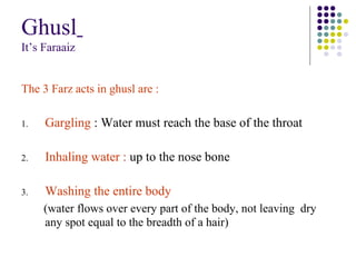 Ghusl
It’s Faraaiz
The 3 Farz acts in ghusl are :
1. Gargling : Water must reach the base of the throat
2. Inhaling water : up to the nose bone
3. Washing the entire body
(water flows over every part of the body, not leaving dry
any spot equal to the breadth of a hair)
 