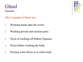 Ghusl
Sunnahs
The 5 sunnahs in Ghusl are :
1. Washing hands upto the wrists
2. Washing private and unclean parts
3. Niyat of washing off Hukmi Najaasat
4. Wuzu before washing the body
5. Pouring water thrice over entire body
 