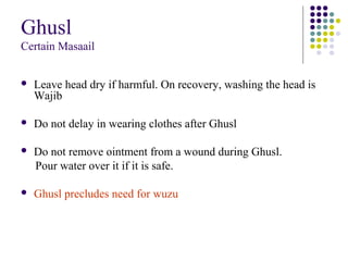 Ghusl
Certain Masaail
 Leave head dry if harmful. On recovery, washing the head is
Wajib
 Do not delay in wearing clothes after Ghusl
 Do not remove ointment from a wound during Ghusl.
Pour water over it if it is safe.
 Ghusl precludes need for wuzu
 