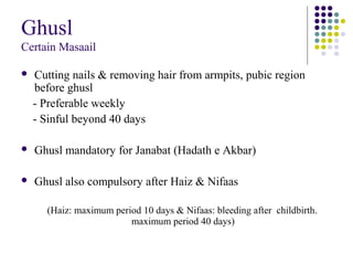 Ghusl
Certain Masaail
 Cutting nails & removing hair from armpits, pubic region
before ghusl
- Preferable weekly
- Sinful beyond 40 days
 Ghusl mandatory for Janabat (Hadath e Akbar)
 Ghusl also compulsory after Haiz & Nifaas
(Haiz: maximum period 10 days & Nifaas: bleeding after childbirth.
maximum period 40 days)
 