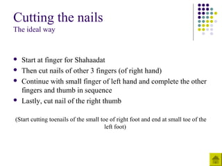Cutting the nails
The ideal way
 Start at finger for Shahaadat
 Then cut nails of other 3 fingers (of right hand)
 Continue with small finger of left hand and complete the other
fingers and thumb in sequence
 Lastly, cut nail of the right thumb
(Start cutting toenails of the small toe of right foot and end at small toe of the
left foot)
 