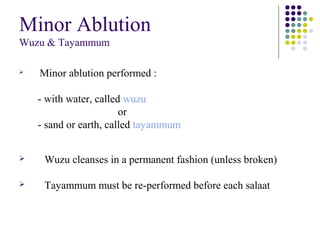 Minor Ablution
Wuzu & Tayammum
 Minor ablution performed :
- with water, called wuzu
or
- sand or earth, called tayammum
 Wuzu cleanses in a permanent fashion (unless broken)
 Tayammum must be re-performed before each salaat
 
