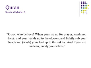 Quran
Surah al Maida: 6
“O you who believe! When you rise up for prayer, wash you
faces, and your hands up to the elbows, and lightly rub your
heads and (wash) your feet up to the ankles. And if you are
unclean, purify yourselves”
 