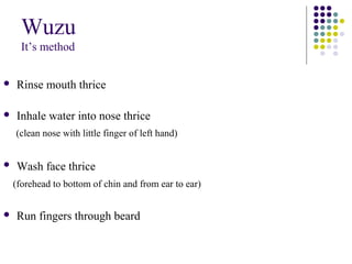 Wuzu
It’s method
 Rinse mouth thrice
 Inhale water into nose thrice
(clean nose with little finger of left hand)
 Wash face thrice
(forehead to bottom of chin and from ear to ear)
 Run fingers through beard
 
