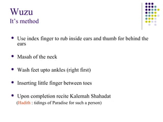 Wuzu
It’s method
 Use index finger to rub inside ears and thumb for behind the
ears
 Masah of the neck
 Wash feet upto ankles (right first)
 Inserting little finger between toes
 Upon completion recite Kalemah Shahadat
(Hadith : tidings of Paradise for such a person)
 
