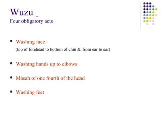 Wuzu
Four obligatory acts
 Washing face :
(top of forehead to bottom of chin & from ear to ear)
 Washing hands up to elbows
 Masah of one fourth of the head
 Washing feet
 