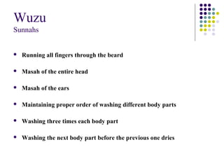 Wuzu
Sunnahs
 Running all fingers through the beard
 Masah of the entire head
 Masah of the ears
 Maintaining proper order of washing different body parts
 Washing three times each body part
 Washing the next body part before the previous one dries
 