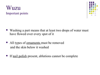 Wuzu
Important points
 Washing a part means that at least two drops of water must
have flowed over every spot of it
 All types of ornaments must be removed
and the skin below it washed
 If nail polish present, ablutions cannot be complete
 