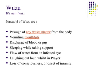 Wuzu
It’s nullifiers
Nawaqid of Wuzu are :
 Passage of any waste matter from the body
 Vomiting mouthfuls
 Discharge of blood or pus
 Sleeping while taking support
 Flow of water from an infected eye
 Laughing out loud whilst in Prayer
 Loss of consciousness, or onset of insanity
 