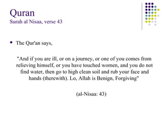Quran
Surah al Nisaa, verse 43
 The Qur'an says,
"And if you are ill, or on a journey, or one of you comes from
relieving himself, or you have touched women, and you do not
find water, then go to high clean soil and rub your face and
hands (therewith). Lo, Allah is Benign, Forgiving"
(al-Nisaa: 43)
 