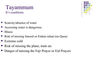 Tayammum
It’s conditions
 Scarcity/absence of water
 Accessing water is dangerous
 Illness
 Risk of missing funeral or Eidain salaat (no Qaza)
 Extreme cold
 Risk of missing the plane, train etc
 Danger of missing the Fajr Prayer or Eid Prayers
 